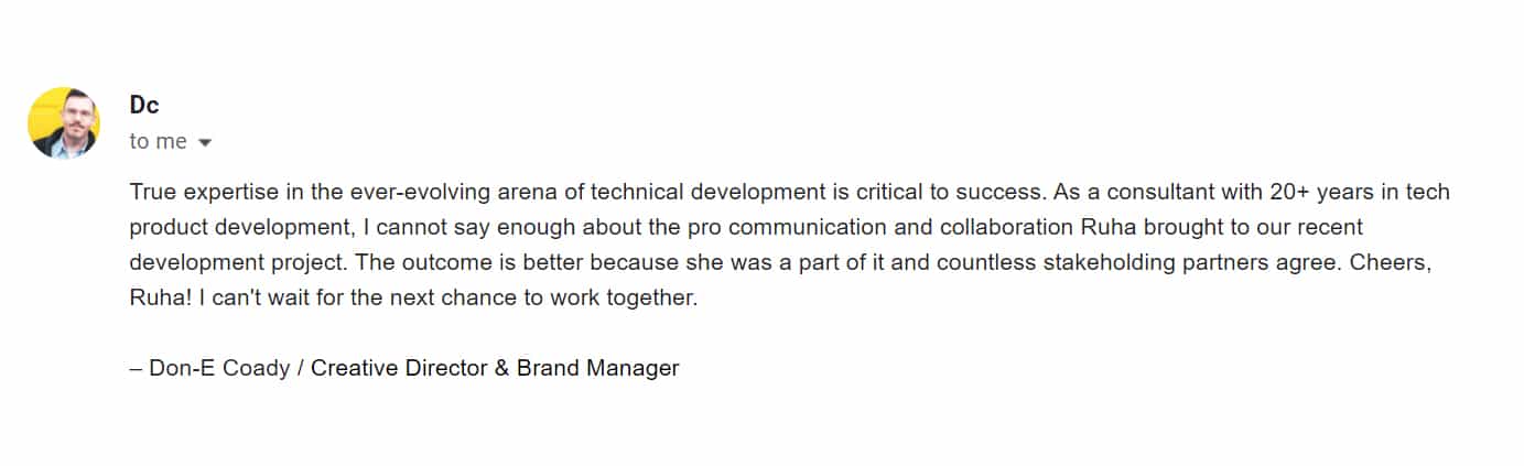 Dc (Don-E Coady/Creative Director & Brand Manager) to me: True expertise in the ever-evolving arena of technical development is critical to success. As a consultant with 20+ years in tech product development, I cannot say enough about the pro communication and collaboration Ruha brough to our recent development project. The outcome is better because she was a part of it and countless stakeholding partners agree. Cheers, Ruha! I can't wait for the next chance to work together.